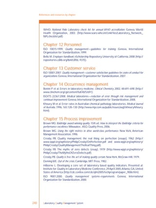 Laboratory Quality Management System240
References and resources by chapter
WHO. National Polio Laboratory check list for annual WHO accreditation. Geneva, World
Health Organization, 2003 (http://www.searo.who.int/LinkFiles/Laboratory_Network_
NPLchecklist.pdf).
Chapter 12 Personnel
ISO 10015:1999. Quality management—guidelines for training. Geneva, International
Organization for Standardization, 1999.
Bello M. Employee handbook. eScholarship Repository, University of California, 2008 (http://
repositories.cdlib.org/lbnl/LBNL-937E).
Chapter 13 Customer service
ISO 10001:2007.Quality management—customer satisfaction:guidelines for codes of conduct for
organizations. Geneva, International Organization for Standardization, 2007.
Chapter 14 Occurrence management
Bonini P et al. Errors in laboratory medicine. Clinical Chemistry, 2002, 48:691–698 (http://
www.clinchem.org/cgi/content/full/48/5/691).
ISO/TS 22367:2008. Medical laboratories—reduction of error through risk management and
continual improvement. Geneva, International Organization for Standardization, 2008.
Khoury M et al. Error rates in Australian chemical pathology laboratories. Medical Journal
of Australia, 1996, 165:128–130 (http://www.mja.com.au/public/issues/aug5/khoury/khoury.
html).
Chapter 15 Process improvement
Brown MG. Baldridge award winning quality, 15th ed.: How to interpret the Baldridge criteria for
performance excellence. Milwaukee, ASQ Quality Press, 2006.
Brown MG. Using the right metrics to drive world-class performance. New York, American
Management Association, 1996.
Crosby PB. Quality management: the real thing; on perfection (essays), 1962 (http://
www.wppl.org/wphistory/PhilipCrosby/OnPerfection.pdf and www.wppl.org/wphistory/
PhilipCrosby/QualityManagementTheRealThing.pdf).
Crosby PB. The myths of zero defects (essay), 1979 (http://www.wppl.org/wphistory/
PhilipCrosby/TheMythsOfZeroDefects.pdf).
Crosby PB. Quality is free: the art of making quality certain. NewYork, McGraw-Hill, 1979.
Deming WE. Out of the crisis. Cambridge, MIT Press, 1982.
Hilborne L. Developing a core set of laboratory based quality indicators. Presented at:
Institute for Quality in Laboratory Medicine Conference,29April 2005,Atlanta,GA,United
States of America (http://cdc.confex.com/cdc/qlm2005/techprogram/paper_9086.htm).
ISO 9001:2000. Quality management systems–requirements. Geneva, International
Organization for Standardization, 2000.
 