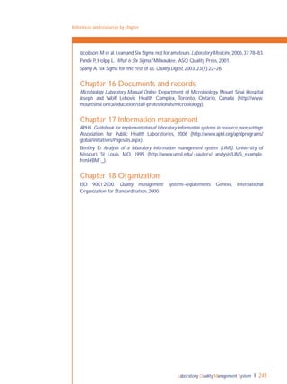 Laboratory Quality Management System 241
References and resources by chapter
Jacobson JM et al.Lean and Six Sigma:not for amateurs.Laboratory Medicine,2006,37:78–83.
Pande P, Holpp L. What is Six Sigma? Milwaukee, ASQ Quality Press, 2001.
Spanyi A. Six Sigma for the rest of us. Quality Digest, 2003, 23(7):22–26.
Chapter 16 Documents and records
Microbiology Laboratory Manual Online. Department of Microbiology, Mount Sinai Hospital
Joseph and Wolf Lebovic Health Complex, Toronto, Ontario, Canada (http://www.
mountsinai.on.ca/education/staff-professionals/microbiology).
Chapter 17 Information management
APHL. Guidebook for implementation of laboratory information systems in resource poor settings.
Association for Public Health Laboratories, 2006 (http://www.aphl.org/aphlprograms/
global/initiatives/Pages/lis.aspx).
Bentley D. Analysis of a laboratory information management system (LIMS). University of
Missouri, St Louis, MO, 1999 (http://www.umsl.edu/~sauterv/ analysis/LIMS_example.
html#BM1_).
Chapter 18 Organization
ISO 9001:2000. Quality management systems–requirements. Geneva, International
Organization for Standardization, 2000.
 