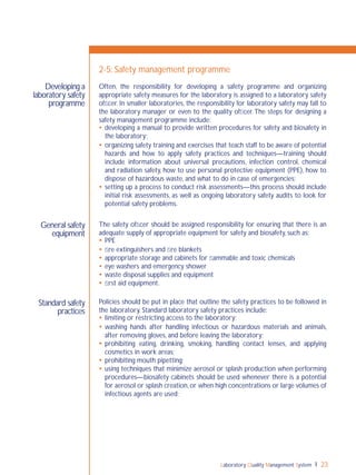 Laboratory Quality Management System 23
2-5: Safety management programme
Often, the responsibility for developing a safety programme and organizing
appropriate safety measures for the laboratory is assigned to a laboratory safety
ofﬁcer. In smaller laboratories, the responsibility for laboratory safety may fall to
the laboratory manager or even to the quality ofﬁcer.The steps for designing a
safety management programme include:
 developing a manual to provide written procedures for safety and biosafety in
the laboratory;
 organizing safety training and exercises that teach staff to be aware of potential
hazards and how to apply safety practices and techniques—training should
include information about universal precautions, infection control, chemical
and radiation safety, how to use personal protective equipment (PPE), how to
dispose of hazardous waste, and what to do in case of emergencies;
 setting up a process to conduct risk assessments—this process should include
initial risk assessments, as well as ongoing laboratory safety audits to look for
potential safety problems.
The safety ofﬁcer should be assigned responsibility for ensuring that there is an
adequate supply of appropriate equipment for safety and biosafety, such as:
 PPE
 ﬁre extinguishers and ﬁre blankets
 appropriate storage and cabinets for ﬂammable and toxic chemicals
 eye washers and emergency shower
 waste disposal supplies and equipment
 ﬁrst aid equipment.
Policies should be put in place that outline the safety practices to be followed in
the laboratory. Standard laboratory safety practices include:
 limiting or restricting access to the laboratory;
 washing hands after handling infectious or hazardous materials and animals,
after removing gloves, and before leaving the laboratory;
 prohibiting eating, drinking, smoking, handling contact lenses, and applying
cosmetics in work areas;
 prohibiting mouth pipetting;
 using techniques that minimize aerosol or splash production when performing
procedures—biosafety cabinets should be used whenever there is a potential
for aerosol or splash creation,or when high concentrations or large volumes of
infectious agents are used;
Developing a
laboratory safety
programme
Standard safety
practices
General safety
equipment
 