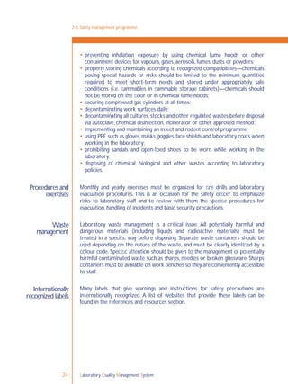Laboratory Quality Management System24
 preventing inhalation exposure by using chemical fume hoods or other
containment devices for vapours, gases, aerosols, fumes, dusts or powders;
 properly storing chemicals according to recognized compatibilities—chemicals
posing special hazards or risks should be limited to the minimum quantities
required to meet short-term needs and stored under appropriately safe
conditions (i.e. ﬂammables in ﬂammable storage cabinets)—chemicals should
not be stored on the ﬂoor or in chemical fume hoods;
 securing compressed gas cylinders at all times;
 decontaminating work surfaces daily;
 decontaminating all cultures, stocks and other regulated wastes before disposal
via autoclave, chemical disinfection, incinerator or other approved method;
 implementing and maintaining an insect and rodent control programme;
 using PPE such as gloves, masks, goggles, face shields and laboratory coats when
working in the laboratory;
 prohibiting sandals and open-toed shoes to be worn while working in the
laboratory;
 disposing of chemical, biological and other wastes according to laboratory
policies.
Monthly and yearly exercises must be organized for ﬁre drills and laboratory
evacuation procedures. This is an occasion for the safety ofﬁcer to emphasize
risks to laboratory staff and to review with them the speciﬁc procedures for
evacuation, handling of incidents and basic security precautions.
Laboratory waste management is a critical issue. All potentially harmful and
dangerous materials (including liquids and radioactive materials) must be
treated in a speciﬁc way before disposing. Separate waste containers should be
used depending on the nature of the waste, and must be clearly identiﬁed by a
colour code. Speciﬁc attention should be given to the management of potentially
harmful contaminated waste such as sharps, needles or broken glassware. Sharps
containers must be available on work benches so they are conveniently accessible
to staff.
Many labels that give warnings and instructions for safety precautions are
internationally recognized. A list of websites that provide these labels can be
found in the references and resources section.
Procedures and
exercises
Waste
management
Internationally
recognized labels
2-5: Safety management programme
 