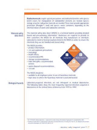 Laboratory Quality Management System 27
Radiochemicals require special precautions, and dedicated benches with speciﬁc
bench covers for manipulation of radiolabelled elements are needed. Speciﬁc
storage areas for radioactive materials are needed.These must provide appropriate
protection (Plexiglas™, lead) and speciﬁc waste containers, depending on the
chemical nature of waste and radioactive elements.
The material safety data sheet (MSDS) is a technical bulletin providing detailed
hazard and precautionary information.1
Businesses are required to provide to
their customers the MSDS for all chemicals they manufacture or distribute.
Laboratories need to heed precautions listed in the MSDS in order to ensure the
chemicals they use are handled and stored safely.
The MSDS provides:
 product information;
 ﬁre and explosion precautions;
 toxicology;
 health effects;
 recommended PPE;
 storage recommendations;
 leaks and spills—recommended
actions;
 waste disposal recommendations;
 ﬁrst aid.
The MSDS should be:
 available to all employees prior to use of hazardous materials;
 kept close to where the hazardous material is used and located.
Laboratory-acquired infections are not infrequent in medical laboratories.
The following tables show the most frequently reported infections acquired in
laboratories in the United States of America from 1979 to 1999.2
Material safety
data sheet
2-6: Identiﬁcation of risks
1 ISO 15190:2003. Medical laboratories—requirements for safety. Geneva: International Organization for Standardization, 2003.
2 Harding AL, Brandt Byers K. Epidemiology of laboratory-associated infections. In: Fleming, DO, Hunt DL, eds. Biological safety: principles
and practices.Washington, DC,ASM Press, 2000, 35–54.
Biological hazards
0 0
0
FLAMMABILITY
PROTECTIVE
EQUIPEMENT
HEALTH REACTIVITY
0
 
