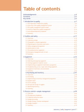 Laboratory Quality Management System 1
Table of contents
Acknowledgements ........................................................................................................p 4
Foreword ...........................................................................................................................p 5
Key words..........................................................................................................................p 6
1. Introduction to quality................................................................................................p 7
1-1:The importance of laboratory quality...............................................................................................p 8
1-2: Overview of the quality management system ...............................................................................p 9
1-3:The quality management system model .........................................................................................p 11
1-4: History of laboratory quality management ..................................................................................p 14
1-5: International laboratory standards..................................................................................................p 15
1-6: Summary ...............................................................................................................................................p 16
2. Facilities and safety ................................................................................................... p 17
2-1: Overview ..............................................................................................................................................p 18
2-2: Laboratory design ..............................................................................................................................p 20
2-3: Geographic or spatial organization ................................................................................................p 21
2-4: Physical aspects of premises and rooms........................................................................................p 22
2-5: Safety management programme .....................................................................................................p 23
2-6: Identiﬁcation of risks .........................................................................................................................p 25
2-7: Personal protective equipment........................................................................................................p 29
2-8: Emergency management and ﬁrst aid.............................................................................................p 30
2-9: Summary ...............................................................................................................................................p 32
3. Equipment................................................................................................................... p 33
3-1: Overview .............................................................................................................................................p 34
3-2: Selecting and acquiring equipment .................................................................................................p 36
3-3: Getting equipment ready for service ............................................................................................p 38
3-4: Implementing an equipment maintenance programme ..............................................................p 40
3-5:Troubleshooting, service, repair and retiring equipment ...........................................................p 42
3-6: Equipment maintenance documentation ......................................................................................p 44
3-7: Summary ...............................................................................................................................................p 46
4. Purchasing and inventory.................................................................................. p 47
4-1: Overview .............................................................................................................................................p 48
4-2: Purchasing ............................................................................................................................................p 50
4-3: Implementing an inventory management programme ...............................................................p 51
4-4: Quantiﬁcation ......................................................................................................................................p 52
4-5: Forms and logs ...................................................................................................................................p 54
4-6: Receipt and storage of supplies.......................................................................................................p 55
4-7: Monitoring inventory ........................................................................................................................p 57
4-8: Summary ...............................................................................................................................................p 58
5. Process control—sample management .............................................................. p 59
5-1: Overview ..............................................................................................................................................p 60
5-2:The laboratory handbook..................................................................................................................p 61
5-3: Collection and preservation ............................................................................................................p 62
5-4: Sample processing...............................................................................................................................p 64
5-5: Sample storage, retention and disposal .........................................................................................p 66
5-6: Sample transport ................................................................................................................................p 67
5-7: Summary ...............................................................................................................................................p 70
 