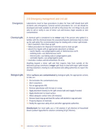 Laboratory Quality Management System30
Laboratories need to have procedures in place for how staff should deal with
accidents and emergencies. General written procedures for ﬁrst aid should be
developed and made available to all staff so they know the ﬁrst things to do, and
who to call or notify in case of minor cuts and bruises, major wounds or skin
contamination.
A chemical spill is considered to be minor only if the person who spilled it is
familiar with the chemical, knows the associated hazards and knows how to clean
up the spill safely.The recommended steps for dealing with a minor spill include:
 alert coworkers, then clean up spill;
 follow procedures for disposal of materials used to clean up spill;
 absorb free liquids with an appropriate absorbent, as follows
- caustic liquids—use polypropylene pads or diatomaceous earth
- oxidizing acids—use diatomaceous earth
- mineral acids—use baking soda or polypropylene pads
- ﬂammable liquids—use polypropylene pads;
 neutralize residues and decontaminate the area.
Anything beyond a minor spill and that requires help from outside of the
laboratory group constitutes a major spill. Steps to deal with major spills include
alerting coworkers, moving to a safe location and calling authorities to report the
situation.
When surfaces are contaminated by biological spills, the appropriate actions
to take are:
1. Deﬁne/isolate the contaminated area.
2. Alert coworkers.
3. Put on appropriate PPE.
4. Remove glass/lumps with forceps or scoop.
5. Apply absorbent towel(s) to the spill;remove bulk and reapply if needed.
6. Apply disinfectant to towel surface.
7. Allow adequate contact time (20 minutes).
8. Remove towel,mop up,and clean the surface with alcohol or soap and water.
9. Properly dispose of materials.
10. Notify the supervisor,safety ofﬁcer,and other appropriate authorities.
Disinfectant: For most spills, use a 1:50 solution (1 g/l chlorine) of household
bleach (sodium hypochlorite solution containing 50 g/l chlorine).
Emergencies
2-8: Emergency management and ﬁrst aid
Chemical spills
Biological spills
 
