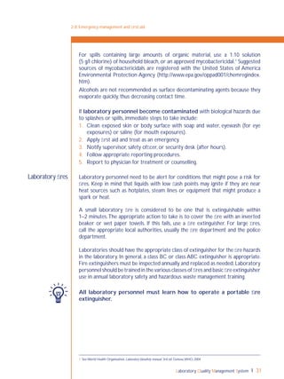 Laboratory Quality Management System 31
2-8: Emergency management and ﬁrst aid
For spills containing large amounts of organic material, use a 1:10 solution
(5 g/l chlorine) of household bleach, or an approved mycobactericidal.1
Suggested
sources of mycobactericidals are registered with the United States of America
Environmental Protection Agency (http://www.epa.gov/oppad001/chemregindex.
htm).
Alcohols are not recommended as surface decontaminating agents because they
evaporate quickly, thus decreasing contact time.
If laboratory personnel become contaminated with biological hazards due
to splashes or spills, immediate steps to take include:
1. Clean exposed skin or body surface with soap and water, eyewash (for eye
exposures) or saline (for mouth exposures).
2. Apply ﬁrst aid and treat as an emergency.
3. Notify supervisor, safety ofﬁcer, or security desk (after hours).
4. Follow appropriate reporting procedures.
5. Report to physician for treatment or counselling.
Laboratory personnel need to be alert for conditions that might pose a risk for
ﬁres. Keep in mind that liquids with low ﬂash points may ignite if they are near
heat sources such as hotplates, steam lines or equipment that might produce a
spark or heat.
A small laboratory ﬁre is considered to be one that is extinguishable within
1–2 minutes.The appropriate action to take is to cover the ﬁre with an inverted
beaker or wet paper towels. If this fails, use a ﬁre extinguisher. For large ﬁres,
call the appropriate local authorities, usually the ﬁre department and the police
department.
Laboratories should have the appropriate class of extinguisher for the ﬁre hazards
in the laboratory. In general, a class BC or class ABC extinguisher is appropriate.
Fire extinguishers must be inspected annually and replaced as needed.Laboratory
personnel should be trained in the various classes of ﬁres and basic ﬁre extinguisher
use in annual laboratory safety and hazardous waste management training.
All laboratory personnel must learn how to operate a portable ﬁre
extinguisher.
Laboratory ﬁres
1 See World Health Organization. Laboratory biosafety manual, 3rd ed. Geneva,WHO, 2004
 