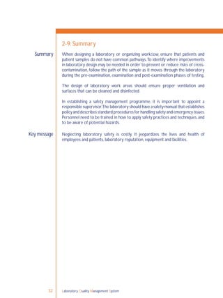 Laboratory Quality Management System32
When designing a laboratory or organizing workﬂow, ensure that patients and
patient samples do not have common pathways.To identify where improvements
in laboratory design may be needed in order to prevent or reduce risks of cross-
contamination, follow the path of the sample as it moves through the laboratory
during the pre-examination, examination and post-examination phases of testing.
The design of laboratory work areas should ensure proper ventilation and
surfaces that can be cleaned and disinfected.
In establishing a safety management programme, it is important to appoint a
responsible supervisor.The laboratory should have a safety manual that establishes
policy and describes standard procedures for handling safety and emergency issues.
Personnel need to be trained in how to apply safety practices and techniques,and
to be aware of potential hazards.
Neglecting laboratory safety is costly. It jeopardizes the lives and health of
employees and patients, laboratory reputation, equipment and facilities.
Summary
2-9: Summary
Key message
 