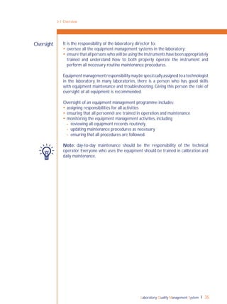 Laboratory Quality Management System 35
It is the responsibility of the laboratory director to:
 oversee all the equipment management systems in the laboratory;
 ensure that all persons who will be using the instruments have been appropriately
trained and understand how to both properly operate the instrument and
perform all necessary routine maintenance procedures.
Equipment management responsibility may be speciﬁcally assigned to a technologist
in the laboratory. In many laboratories, there is a person who has good skills
with equipment maintenance and troubleshooting. Giving this person the role of
oversight of all equipment is recommended.
Oversight of an equipment management programme includes:
 assigning responsibilities for all activities
 ensuring that all personnel are trained in operation and maintenance
 monitoring the equipment management activities, including
- reviewing all equipment records routinely
- updating maintenance procedures as necessary
- ensuring that all procedures are followed.
Note: day-to-day maintenance should be the responsibility of the technical
operator. Everyone who uses the equipment should be trained in calibration and
daily maintenance.
Oversight
3-1: Overview
 