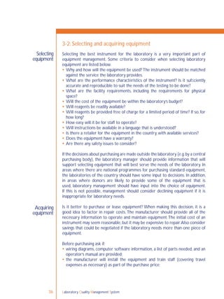 Laboratory Quality Management System36
Selecting
equipment
3-2: Selecting and acquiring equipment
Acquiring
equipment
Selecting the best instrument for the laboratory is a very important part of
equipment management. Some criteria to consider when selecting laboratory
equipment are listed below.
 Why and how will the equipment be used? The instrument should be matched
against the service the laboratory provides.
 What are the performance characteristics of the instrument? Is it sufﬁciently
accurate and reproducible to suit the needs of the testing to be done?
 What are the facility requirements, including the requirements for physical
space?
 Will the cost of the equipment be within the laboratory’s budget?
 Will reagents be readily available?
 Will reagents be provided free of charge for a limited period of time? If so, for
how long?
 How easy will it be for staff to operate?
 Will instructions be available in a language that is understood?
 Is there a retailer for the equipment in the country, with available services?
 Does the equipment have a warranty?
 Are there any safety issues to consider?
If the decisions about purchasing are made outside the laboratory (e.g.by a central
purchasing body), the laboratory manager should provide information that will
support selecting equipment that will best serve the needs of the laboratory. In
areas where there are national programmes for purchasing standard equipment,
the laboratories of the country should have some input to decisions. In addition,
in areas where donors are likely to provide some of the equipment that is
used, laboratory management should have input into the choice of equipment.
If this is not possible, management should consider declining equipment if it is
inappropriate for laboratory needs.
Is it better to purchase or lease equipment? When making this decision, it is a
good idea to factor in repair costs.The manufacturer should provide all of the
necessary information to operate and maintain equipment.The initial cost of an
instrument may seem reasonable, but it may be expensive to repair.Also consider
savings that could be negotiated if the laboratory needs more than one piece of
equipment.
Before purchasing ask if:
 wiring diagrams, computer software information, a list of parts needed, and an
operator’s manual are provided;
 the manufacturer will install the equipment and train staff (covering travel
expenses as necessary) as part of the purchase price;
 