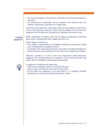 Laboratory Quality Management System 37
 the warranty includes a trial period to verify that the instrument performs as
expected;
 the manufacturer’s maintenance can be included in the contract and, if so,
whether maintenance is provided on a regular basis.
Determine if the laboratory can provide all the necessary physical requirements,
such as electricity, water, and space.There must be adequate room to move the
equipment into the laboratory; consider door openings and elevator access.
Before equipment is installed, verify that all physical requirements (electrical,
space, doors, ventilation and water supply) have been met.
Other things to consider are:
 The vendor’s responsibilities for installation should be conﬁrmed in writing
prior to beginning the installation process.
 A checklist of the expected performance speciﬁcations should be developed,so
that performance can be quickly veriﬁed as soon as the equipment is installed.
Whenever possible, it is best to have the manufacturer install laboratory
equipment; this will likely improve the conditions of the warranty, and also may
ensure that the installation is done properly and quickly.
If equipment is installed by the laboratory:
 check that the package contents contain all of the parts;
 make a copy of any software that is part of the system;
 do not allow the equipment to be used before it is completely installed,
performance is veriﬁed and testing personnel are trained.
3-2: Selecting and acquiring equipment
Installing
equipment
 