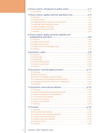 Laboratory Quality Management System2
6. Process control—introduction to quality control............................................. p 71
6-1: Introduction ........................................................................................................................................p 72
7. Process control—quality control for quantitative tests................................... p 75
7-1: Overview .............................................................................................................................................p 76
7-2: Control materials ...............................................................................................................................p 77
7-3: Establishing the value range for the control material .................................................................p 79
7-4: Graphically representing control ranges........................................................................................p 84
7-5: Interpreting quality control data ....................................................................................................p 85
7-6: Using quality control information ..................................................................................................p 87
7-7: Summary ...............................................................................................................................................p 88
8. Process control—quality control for qualitative and
semiquantitative procedures .................................................................................. p 89
8-1: Overview ..............................................................................................................................................p 90
8-2: Quality control materials .................................................................................................................p 92
8-3: Quality control of stains....................................................................................................................p 94
8-4: Quality control of microbiological media......................................................................................p 96
8-5: Summary ...............................................................................................................................................p 98
9.Assessment—audits.................................................................................................. p 99
9-1: Overview ..........................................................................................................................................p 100
9-2: External audit....................................................................................................................................p 103
9-3: Internal audit.....................................................................................................................................p 105
9-4: Internal audit programme ..............................................................................................................p 106
9-5:Actions as result of audit ...............................................................................................................p 108
9-6: Summary ...........................................................................................................................................p 109
10.Assessment—external quality assessment .....................................................p 111
10-1: Overview.........................................................................................................................................p 112
10-2: Proﬁciency testing..........................................................................................................................p 115
10-3: Other external quality assessment methods .........................................................................p 117
10-4: Comparison of external quality assessment methods...........................................................p 119
10-5: Managing external quality assessment in the laboratory.....................................................p 120
10-6: Summary..........................................................................................................................................p 122
11.Assessment—norms and accreditation ...........................................................p 123
11-1: Overview.........................................................................................................................................p 124
11-2: International standards and standardization bodies .............................................................p 125
11-3: National standards and technical guidelines ...........................................................................p 127
11-4: Certiﬁcation and accreditation...................................................................................................p 129
11-5: Process of accreditation...............................................................................................................p 132
11-6: Beneﬁts of accreditation .............................................................................................................p 133
11-7: Summary..........................................................................................................................................p 134
12. Personnel ...............................................................................................................p 135
12-1: Overview ........................................................................................................................................p 136
12-2: Recruitment and orientation .....................................................................................................p 138
12-3: Competency and competency assessment .............................................................................p 140
12-4:Training and continuing education..............................................................................................p 143
12-5: Employee performance appraisal ..............................................................................................p 145
12-6: Personnel records..........................................................................................................................p 147
12-7: Summary..........................................................................................................................................p 148
 
