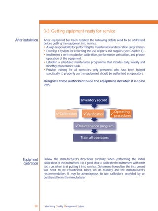 38 Laboratory Quality Management System
After installation
Equipment
calibration
3-3: Getting equipment ready for service
After equipment has been installed, the following details need to be addressed
before putting the equipment into service.
 Assignresponsibilityforperformingthemaintenanceandoperationprogrammes.
 Develop a system for recording the use of parts and supplies (see Chapter 4).
 Implement a written plan for calibration, performance veriﬁcation, and proper
operation of the equipment.
 Establish a scheduled maintenance programme that includes daily, weekly and
monthly maintenance tasks.
 Provide training for all operators; only personnel who have been trained
speciﬁcally to properly use the equipment should be authorized as operators.
Designate those authorized to use the equipment and when it is to be
used.
Follow the manufacturer’s directions carefully when performing the initial
calibration of the instrument.It is a good idea to calibrate the instrument with each
test run, when ﬁrst putting it into service. Determine how often the instrument
will need to be recalibrated, based on its stability and the manufacturer’s
recommendation. It may be advantageous to use calibrators provided by or
purchased from the manufacturer.
Inventory record
Calibration Verification
Operating
procedures
Maintenance program
Train all operators
 