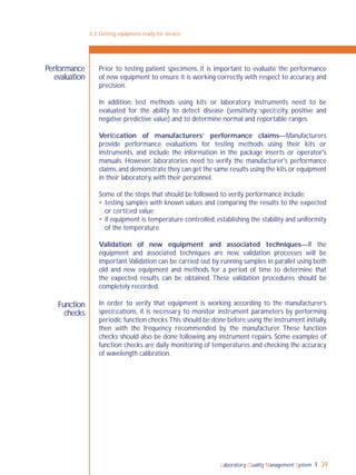 Laboratory Quality Management System 39
Function
checks
Prior to testing patient specimens, it is important to evaluate the performance
of new equipment to ensure it is working correctly with respect to accuracy and
precision.
In addition, test methods using kits or laboratory instruments need to be
evaluated for the ability to detect disease (sensitivity, speciﬁcity, positive and
negative predictive value) and to determine normal and reportable ranges.
Veriﬁcation of manufacturers’ performance claims—Manufacturers
provide performance evaluations for testing methods using their kits or
instruments, and include the information in the package inserts or operator's
manuals. However, laboratories need to verify the manufacturer's performance
claims,and demonstrate they can get the same results using the kits or equipment
in their laboratory, with their personnel.
Some of the steps that should be followed to verify performance include:
 testing samples with known values and comparing the results to the expected
or certiﬁed value;
 if equipment is temperature controlled, establishing the stability and uniformity
of the temperature.
Validation of new equipment and associated techniques—If the
equipment and associated techniques are new, validation processes will be
important.Validation can be carried out by running samples in parallel using both
old and new equipment and methods for a period of time to determine that
the expected results can be obtained. These validation procedures should be
completely recorded.
In order to verify that equipment is working according to the manufacturer’s
speciﬁcations, it is necessary to monitor instrument parameters by performing
periodic function checks.This should be done before using the instrument initially,
then with the frequency recommended by the manufacturer. These function
checks should also be done following any instrument repairs. Some examples of
function checks are daily monitoring of temperatures and checking the accuracy
of wavelength calibration.
3-3: Getting equipment ready for service
Performance
evaluation
 