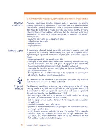 Laboratory Quality Management System40
Preventive
maintenance
Maintenance plan
Equipment
inventory
3-4: Implementing an equipment maintenance programme
Preventive maintenance includes measures such as systematic and routine
cleaning, adjustment and replacement of equipment parts at scheduled intervals.
Manufacturers generally recommend a set of equipment maintenance tasks
that should be performed at regular intervals: daily, weekly, monthly or yearly.
Following these recommendations will ensure that the equipment performs at
maximum efﬁciency and will increase the lifespan of the equipment.This will also
help to prevent:
 inaccurate test results due to equipment failure
 delays in reporting results
 low productivity
 large repair costs.
A maintenance plan will include preventive maintenance procedures as well
as provision for inventory, troubleshooting and repair of equipment. When
implementing an equipment maintenance program, some of the initial steps will
include:
 assigning responsibility for providing oversight;
 developing written policies and procedures for maintaining equipment,including
routine maintenance plans for each piece of equipment that specify the
frequency with which all maintenance tasks should be performed;
 developing the format for records, creating logs and forms, and establishing the
processes to maintain records;
 training staff on the use and maintenance of the equipment, and ensuring that
all staff understand their speciﬁc responsibilities.
It is recommended that a label is attached to the instrument indicating when the
next maintenance or service should be performed.
The laboratory should keep an inventory log of all equipment in the laboratory.
The log should be updated with information on new equipment and include
documentation of when old equipment is retired. For each piece of equipment,
the equipment inventory log should have a record of:
 instrument type, make and model number, and serial number so that any
problems can be discussed with the manufacturer;
 date the equipment was purchased, and whether it was purchased new, used or
reconditioned;
 manufacturer/vendor contact information;
 presence or absence of documentation, spare parts and maintenance contract;
 warranty’s expiration date;
 speciﬁc inventory number indicating the year of acquisition (this is especially
useful for larger laboratories); for example, use the style “YY-number” (04-
001, 04-002, etc.) where “YY-number” equals the last two numbers of the year
followed by a number attributed in the year.
 