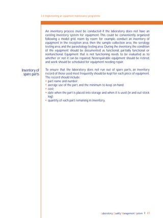 Laboratory Quality Management System 41
Inventory of
spare parts
An inventory process must be conducted if the laboratory does not have an
existing inventory system for equipment. This could be conveniently organized
following a model grid, room by room; for example, conduct an inventory of
equipment in the reception area, then the sample collection area, the serology
testing area, and the parasitology testing area. During the inventory, the condition
of the equipment should be documented as functional, partially functional or
nonfunctional. Equipment that is not functioning needs to be evaluated as to
whether or not it can be repaired. Nonrepairable equipment should be retired,
and work should be scheduled for equipment needing repair.
To ensure that the laboratory does not run out of spare parts, an inventory
record of those used most frequently should be kept for each piece of equipment.
The record should include:
 part name and number;
 average use of the part, and the minimum to keep on hand;
 cost;
 date when the part is placed into storage and when it is used (in and out stock
log);
 quantity of each part remaining in inventory.
3-4: Implementing an equipment maintenance programme
 