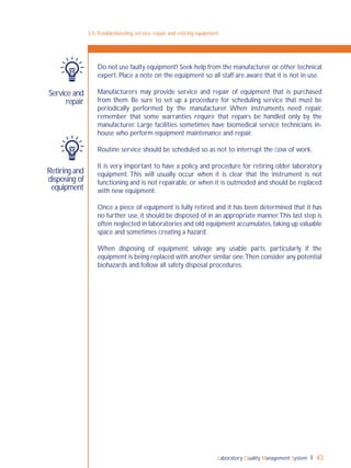 Laboratory Quality Management System 43
3-5:Troubleshooting, service, repair and retiring equipment
Service and
repair
Retiring and
disposing of
equipment
Do not use faulty equipment! Seek help from the manufacturer or other technical
expert. Place a note on the equipment so all staff are aware that it is not in use.
Manufacturers may provide service and repair of equipment that is purchased
from them. Be sure to set up a procedure for scheduling service that must be
periodically performed by the manufacturer. When instruments need repair,
remember that some warranties require that repairs be handled only by the
manufacturer. Large facilities sometimes have biomedical service technicians in-
house who perform equipment maintenance and repair.
Routine service should be scheduled so as not to interrupt the ﬂow of work.
It is very important to have a policy and procedure for retiring older laboratory
equipment. This will usually occur when it is clear that the instrument is not
functioning and is not repairable, or when it is outmoded and should be replaced
with new equipment.
Once a piece of equipment is fully retired and it has been determined that it has
no further use, it should be disposed of in an appropriate manner.This last step is
often neglected in laboratories and old equipment accumulates,taking up valuable
space and sometimes creating a hazard.
When disposing of equipment, salvage any usable parts, particularly if the
equipment is being replaced with another similar one.Then consider any potential
biohazards and follow all safety disposal procedures.
 
