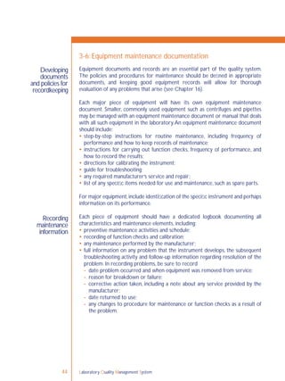 Laboratory Quality Management System44
Developing
documents
and policies for
recordkeeping
Recording
maintenance
information
3-6: Equipment maintenance documentation
Equipment documents and records are an essential part of the quality system.
The policies and procedures for maintenance should be deﬁned in appropriate
documents, and keeping good equipment records will allow for thorough
evaluation of any problems that arise (see Chapter 16).
Each major piece of equipment will have its own equipment maintenance
document. Smaller, commonly used equipment such as centrifuges and pipettes
may be managed with an equipment maintenance document or manual that deals
with all such equipment in the laboratory.An equipment maintenance document
should include:
 step-by-step instructions for routine maintenance, including frequency of
performance and how to keep records of maintenance;
 instructions for carrying out function checks, frequency of performance, and
how to record the results;
 directions for calibrating the instrument;
 guide for troubleshooting;
 any required manufacturer’s service and repair;
 list of any speciﬁc items needed for use and maintenance, such as spare parts.
For major equipment,include identiﬁcation of the speciﬁc instrument and perhaps
information on its performance.
Each piece of equipment should have a dedicated logbook documenting all
characteristics and maintenance elements, including:
 preventive maintenance activities and schedule;
 recording of function checks and calibration;
 any maintenance performed by the manufacturer;
 full information on any problem that the instrument develops, the subsequent
troubleshooting activity and follow-up information regarding resolution of the
problem. In recording problems, be sure to record
- date problem occurred and when equipment was removed from service;
- reason for breakdown or failure;
- corrective action taken, including a note about any service provided by the
manufacturer;
- date returned to use;
- any changes to procedure for maintenance or function checks as a result of
the problem.
 