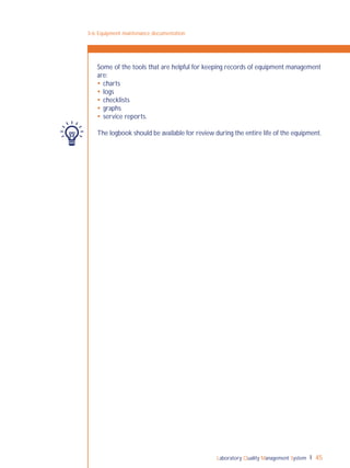 Laboratory Quality Management System 45
3-6: Equipment maintenance documentation
Some of the tools that are helpful for keeping records of equipment management
are:
 charts
 logs
 checklists
 graphs
 service reports.
The logbook should be available for review during the entire life of the equipment.
 