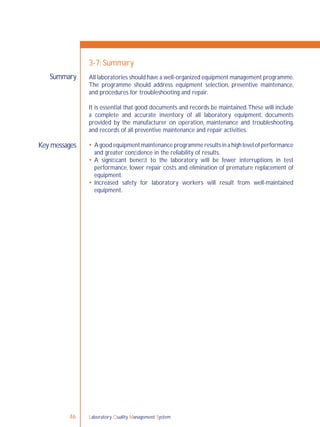 Laboratory Quality Management System46
Summary
Key messages
3-7: Summary
All laboratories should have a well-organized equipment management programme.
The programme should address equipment selection, preventive maintenance,
and procedures for troubleshooting and repair.
It is essential that good documents and records be maintained.These will include
a complete and accurate inventory of all laboratory equipment, documents
provided by the manufacturer on operation, maintenance and troubleshooting,
and records of all preventive maintenance and repair activities.
 A good equipment maintenance programme results in a high level of performance
and greater conﬁdence in the reliability of results.
 A signiﬁcant beneﬁt to the laboratory will be fewer interruptions in test
performance, lower repair costs and elimination of premature replacement of
equipment.
 Increased safety for laboratory workers will result from well-maintained
equipment.
 