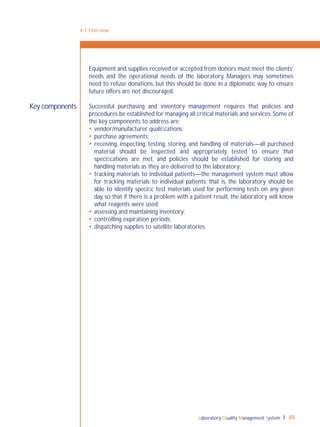 Laboratory Quality Management System 49
4-1: Overview
Key components
Equipment and supplies received or accepted from donors must meet the clients’
needs and the operational needs of the laboratory. Managers may sometimes
need to refuse donations, but this should be done in a diplomatic way to ensure
future offers are not discouraged.
Successful purchasing and inventory management requires that policies and
procedures be established for managing all critical materials and services.Some of
the key components to address are:
 vendor/manufacturer qualiﬁcations;
 purchase agreements;
 receiving, inspecting, testing, storing, and handling of materials—all purchased
material should be inspected and appropriately tested to ensure that
speciﬁcations are met, and policies should be established for storing and
handling materials as they are delivered to the laboratory;
 tracking materials to individual patients—the management system must allow
for tracking materials to individual patients; that is, the laboratory should be
able to identify speciﬁc test materials used for performing tests on any given
day, so that if there is a problem with a patient result, the laboratory will know
what reagents were used;
 assessing and maintaining inventory;
 controlling expiration periods;
 dispatching supplies to satellite laboratories.
 