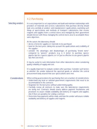 Laboratory Quality Management System50
Selecting vendors
Considerations
4-2: Purchasing
It is very important to set expectations and build and maintain relationships with
providers of materials and services. Laboratories that purchase directly should
look very carefully at vendors’ and manufacturers’ qualiﬁcations, examining such
things as speciﬁcations and methods of transport. Laboratories that receive
reagents and supplies from a central stores area managed by their government
should interact with those managing the central stores area to accomplish these
same objectives.
At the outset, the laboratory should:
 deﬁne criteria for supplies or materials to be purchased;
 look for the best price, taking into account the qualiﬁcations and credibility of
the supplier;
 consider the advantages and disadvantages of purchasing “brand name”
compared to “generic” products (e.g. is it better to purchase speciﬁc
pipette tips for a speciﬁc pipette, or is it just as effective to use generic pipette
tips that cost less?).
It may be useful to seek information from other laboratories when considering
quality, reliability of supply, and cost.
It is equally important to evaluate vendors after purchase. Consider such factors
as whether the vendor delivered the speciﬁed goods, or whether the central
procurement body assured that user speciﬁcations were met.
When setting up procedures for purchasing,there are a number of considerations.
 Understand any local or national government requirements that need to be
accommodated in the contracts.
 Negotiate for the best price without undermining quality.
 Carefully review all contracts to make sure the laboratory’s requirements
are being met. Contracts should clearly address payment mechanisms and
provisions to assure reliable availability and delivery of reagents and supplies.
Ask if there are penalties for ending a contract.
 Determine how payments will be made,and how the vendor will assure reliable
availability and delivery of supplies and reagents.
 