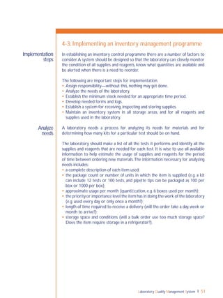 Laboratory Quality Management System 51
Implementation
steps
Analyze
needs
4-3: Implementing an inventory management programme
In establishing an inventory control programme there are a number of factors to
consider.A system should be designed so that the laboratory can closely monitor
the condition of all supplies and reagents, know what quantities are available and
be alerted when there is a need to reorder.
The following are important steps for implementation.
 Assign responsibility—without this, nothing may get done.
 Analyze the needs of the laboratory.
 Establish the minimum stock needed for an appropriate time period.
 Develop needed forms and logs.
 Establish a system for receiving, inspecting and storing supplies.
 Maintain an inventory system in all storage areas, and for all reagents and
supplies used in the laboratory.
A laboratory needs a process for analyzing its needs for materials and for
determining how many kits for a particular test should be on hand.
The laboratory should make a list of all the tests it performs and identify all the
supplies and reagents that are needed for each test. It is wise to use all available
information to help estimate the usage of supplies and reagents for the period
of time between ordering new materials.The information necessary for analyzing
needs includes:
 a complete description of each item used;
 the package count or number of units in which the item is supplied (e.g. a kit
can include 12 tests or 100 tests, and pipette tips can be packaged as 100 per
box or 1000 per box);
 approximate usage per month (quantiﬁcation, e.g. 6 boxes used per month);
 the priority or importance level the item has in doing the work of the laboratory
(e.g. used every day or only once a month?);
 length of time required to receive a delivery (will the order take a day, week or
month to arrive?);
 storage space and conditions (will a bulk order use too much storage space?
Does the item require storage in a refrigerator?).
 