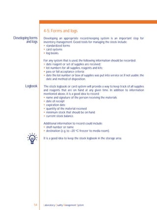 Laboratory Quality Management System54
Developing forms
and logs
Logbook
4-5: Forms and logs
Developing an appropriate record-keeping system is an important step for
inventory management. Good tools for managing the stock include:
 standardized forms
 card systems
 log books.
For any system that is used, the following information should be recorded:
 date reagent or set of supplies are received;
 lot numbers for all supplies, reagents and kits;
 pass or fail acceptance criteria;
 date the lot number or box of supplies was put into service or,if not usable,the
date and method of disposition.
The stock logbook or card system will provide a way to keep track of all supplies
and reagents that are on hand at any given time. In addition to information
mentioned above, it is a good idea to record:
 name and signature of the person receiving the materials
 date of receipt
 expiration date
 quantity of the material received
 minimum stock that should be on hand
 current stock balance.
Additional information to record could include:
 shelf number or name
 destination (e.g. to –20 o
C freezer to media room).
It is a good idea to keep the stock logbook in the storage area.
 