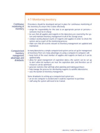Laboratory Quality Management System 57
Continuous
monitoring of
inventory
Computerized
inventory
management
advantages and
drawbacks
4-7: Monitoring inventory
Procedures should be developed and put in place for continuous monitoring of
the inventory.To ensure this is done effectively:
 assign the responsibility for this task to an appropriate person or persons—
someone must be in charge;
 be sure that all supplies and reagents in the laboratory are covered by the sys-
tem and maintain inventory management in all of the storage areas;
 conduct weekly physical counts of reagents and supplies in order to check the
system, and as a part of the monitoring process;
 make sure that all records relevant to inventory management are updated and
maintained.
In many laboratories,a simple computerized system can be set up for management
of inventory.There are many advantages to using a computer.A computer will:
 keep track of the exact number of supplies and reagents on hand, as it can be
updated daily;
 allow for good management of expiration dates—the system can be set up
to alert when lot numbers are near the expiration date, and therefore use of
resources can be optimized;
 generate statistics that will help when planning and making purchases;
 help manage the process for distributing reagents to satellite laboratories;
 ease the burden of inventory management.
Some drawbacks to setting up a computerized system are:
 an on-site computer is needed and it could be expensive to purchase
 staff using the system will need to be trained.
 