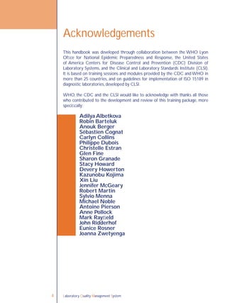 Laboratory Quality Management System4
This handbook was developed through collaboration between the WHO Lyon
Ofﬁce for National Epidemic Preparedness and Response, the United States
of America Centers for Disease Control and Prevention (CDC) Division of
Laboratory Systems, and the Clinical and Laboratory Standards Institute (CLSI).
It is based on training sessions and modules provided by the CDC and WHO in
more than 25 countries, and on guidelines for implementation of ISO 15189 in
diagnostic laboratories, developed by CLSI.
WHO, the CDC and the CLSI would like to acknowledge with thanks all those
who contributed to the development and review of this training package, more
speciﬁcally:
Adilya Albetkova
Robin Barteluk
Anouk Berger
Sébastien Cognat
Carlyn Collins
Philippe Dubois
Christelle Estran
Glen Fine
Sharon Granade
Stacy Howard
Devery Howerton
Kazunobu Kojima
Xin Liu
Jennifer McGeary
Robert Martin
Sylvio Menna
Michael Noble
Antoine Pierson
Anne Pollock
Mark Rayﬁeld
John Ridderhof
Eunice Rosner
Joanna Zwetyenga
Acknowledgements
 