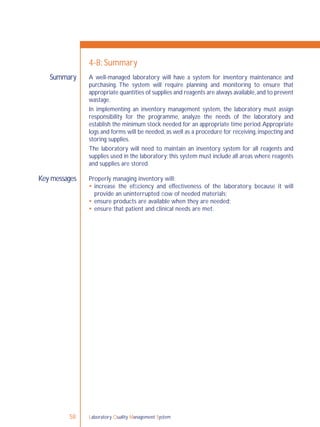 Laboratory Quality Management System58
Summary
Key messages
4-8: Summary
A well-managed laboratory will have a system for inventory maintenance and
purchasing. The system will require planning and monitoring to ensure that
appropriate quantities of supplies and reagents are always available,and to prevent
wastage.
In implementing an inventory management system, the laboratory must assign
responsibility for the programme, analyze the needs of the laboratory and
establish the minimum stock needed for an appropriate time period.Appropriate
logs and forms will be needed, as well as a procedure for receiving, inspecting and
storing supplies.
The laboratory will need to maintain an inventory system for all reagents and
supplies used in the laboratory; this system must include all areas where reagents
and supplies are stored.
Properly managing inventory will:
 increase the efﬁciency and effectiveness of the laboratory, because it will
provide an uninterrupted ﬂow of needed materials;
 ensure products are available when they are needed;
 ensure that patient and clinical needs are met.
 