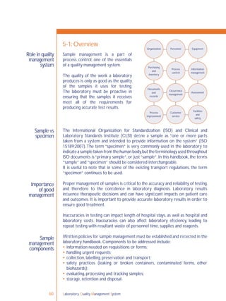 Laboratory Quality Management System60
Role in quality
management
system
Sample vs
specimen
Sample
management
components
Importance
of good
management
The International Organization for Standardization (ISO) and Clinical and
Laboratory Standards Institute (CLSI) deﬁne a sample as “one or more parts
taken from a system and intended to provide information on the system” (ISO
15189:2007).The term “specimen” is very commonly used in the laboratory to
indicate a sample taken from the human body,but the terminology used throughout
ISO documents is “primary sample”, or just “sample”. In this handbook, the terms
“sample” and “specimen” should be considered interchangeable.
It is useful to note that in some of the existing transport regulations, the term
“specimen” continues to be used.
Proper management of samples is critical to the accuracy and reliability of testing,
and therefore to the conﬁdence in laboratory diagnosis. Laboratory results
inﬂuence therapeutic decisions and can have signiﬁcant impacts on patient care
and outcomes. It is important to provide accurate laboratory results in order to
ensure good treatment.
Inaccuracies in testing can impact length of hospital stays, as well as hospital and
laboratory costs. Inaccuracies can also affect laboratory efﬁciency, leading to
repeat testing with resultant waste of personnel time, supplies and reagents.
Written policies for sample management must be established and reﬂected in the
laboratory handbook. Components to be addressed include:
 information needed on requisitions or forms;
 handling urgent requests;
 collection, labelling, preservation and transport;
 safety practices (leaking or broken containers, contaminated forms, other
biohazards);
 evaluating, processing and tracking samples;
 storage, retention and disposal.
5-1: Overview
Sample management is a part of
process control, one of the essentials
of a quality management system.
The quality of the work a laboratory
produces is only as good as the quality
of the samples it uses for testing.
The laboratory must be proactive in
ensuring that the samples it receives
meet all of the requirements for
producing accurate test results.
Organization Personnel Equipment
Purchasing
and
inventory
Process
control
Information
management
Occurrence
management
Assessment
Facilities
and
safety
Customer
service
Process
improvement
Documents
and
records
 