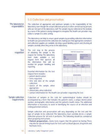 Laboratory Quality Management System62
The laboratory’s
responsibilites
Test
requisition
Sample collection
requirements
5-3: Collection and preservation
The collection of appropriate and optimum samples is the responsibility of the
laboratory, even though the actual collection process is often carried out by persons
who are not part of the laboratory staff.The sample may be collected at the bedside
by a nurse if the patient is being managed in a hospital.The health care provider may
collect a sample in a clinic setting.
The laboratory can help to ensure good samples by providing collection information
to health care personnel at the collection site,making sure that appropriate containers
and collection supplies are available, deﬁning a good labelling system and checking all
samples carefully when they arrive in the laboratory.
The ﬁrst step in the process
of obtaining the sample is the
request for testing.The laboratory
must make available a test
request form that speciﬁes all
the information that will be
needed for proper handling and
reporting.
Essential information for the test
request form includes:
 patient identiﬁcation;
 tests requested;
 time and date of the sample
collection;
 source of the sample, when
appropriate;
 clinical data, when indicated;
 contact information for the health care provider requesting the test.
Collection of samples in the ﬁeld for epidemiological studies should be
accompanied by a form that includes the patient’s name, a unique identiﬁcation
number, demographic information and the patient’s health status.The additional
information is necessary to assist in identifying the source of an infection and
ﬁnding potential contacts.
Sample collection and preservation will vary, depending on the test and the
type of sample to be collected. The laboratory must carefully deﬁne a sample
collection process for all tests it performs.The following should be considered
when preparing instructions.
 Patient preparation—Some tests require that the patient be fasting.There
may also be special timing issues for tests such as blood glucose,drug levels and
hormone tests.
 