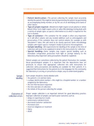 Laboratory Quality Management System 63
5-3: Collection and preservation
Sample
labelling
Outcomes of
collection errors
 Patient identiﬁcation—The person collecting the sample must accurately
identify the patient.This might be done by questioning the patient,by questioning
an accompanying family member, or by the use of an identifying wrist band or
other device.
 Type of sample required—Blood tests might require serum,plasma or whole
blood.Other tests might require urine or saliva.Microbiology testing deals with
a variety of sample types, so speciﬁc information as to what is required for the
test is needed.
 Type of container—The container for the sample is often very important,
as it will affect volume and any needed additives such as anticoagulants and
preservatives. If the container does not control volume, for example as with
Vacutainer® tubes, this will need to be clearly speciﬁed. Some microbiology
samples will require speciﬁc transport media to preserve microorganisms.
 Sample labelling—All requirements for labelling of the sample at the time of
collection will need to be explained in detail in the instructions for collection.
 Special handling—Some samples may require special handling, such as
immediate refrigeration, protection from light or prompt delivery to the
laboratory.Any important safety precautions should be explained.
Patient samples are sometimes collected by the patient themselves; for example,
faecal parasitological samples. It is important that the laboratories have set
protocols to ensure that appropriate collection kits with instructions for
collection, safety precautions and labelling are available for their patients. It is
suggested that instructions for the patients be in the languages for the community
the laboratory is serving, or presented as simple, easy-to-understand graphics.
Each sample should be clearly labelled with:
 the patient’s ﬁrst and last name;
 a unique identiﬁcation number—this might be a hospital number or a number
assigned by the laboratory;
 the test that has been requested;
 the time and date of collection;
 the initials of the person collecting the sample.
Proper sample collection is an important element for good laboratory practice.
Improper collection of samples can lead to poor outcomes,such as:
 delays in reporting test results
 unnecessary redraws/retests
 decreased customer satisfaction
 increased costs
 incorrect diagnosis or treatment
 injury
 death.
 