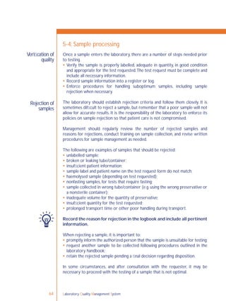 Laboratory Quality Management System64
Veriﬁcation of
quality
Rejection of
samples
5-4: Sample processing
Once a sample enters the laboratory, there are a number of steps needed prior
to testing.
 Verify the sample is properly labelled, adequate in quantity, in good condition
and appropriate for the test requested.The test request must be complete and
include all necessary information.
 Record sample information into a register or log.
 Enforce procedures for handling suboptimum samples, including sample
rejection when necessary.
The laboratory should establish rejection criteria and follow them closely. It is
sometimes difﬁcult to reject a sample, but remember that a poor sample will not
allow for accurate results. It is the responsibility of the laboratory to enforce its
policies on sample rejection so that patient care is not compromised.
Management should regularly review the number of rejected samples and
reasons for rejections, conduct training on sample collection, and revise written
procedures for sample management as needed.
The following are examples of samples that should be rejected:
 unlabelled sample;
 broken or leaking tube/container;
 insufﬁcient patient information;
 sample label and patient name on the test request form do not match;
 haemolysed sample (depending on test requested);
 nonfasting samples, for tests that require fasting;
 sample collected in wrong tube/container (e.g. using the wrong preservative or
a nonsterile container);
 inadequate volume for the quantity of preservative;
 insufﬁcient quantity for the test requested;
 prolonged transport time or other poor handling during transport.
Record the reason for rejection in the logbook and include all pertinent
information.
When rejecting a sample, it is important to:
 promptly inform the authorized person that the sample is unsuitable for testing;
 request another sample to be collected following procedures outlined in the
laboratory handbook;
 retain the rejected sample pending a ﬁnal decision regarding disposition.
In some circumstances, and after consultation with the requester, it may be
necessary to proceed with the testing of a sample that is not optimal.
 