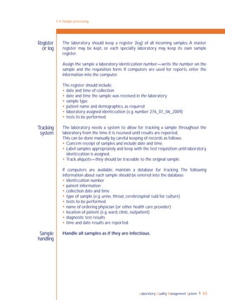 Laboratory Quality Management System 65
5-4: Sample processing
Register
or log
Tracking
system
Sample
handling
The laboratory should keep a register (log) of all incoming samples. A master
register may be kept, or each specialty laboratory may keep its own sample
register.
Assign the sample a laboratory identiﬁcation number—write the number on the
sample and the requisition form. If computers are used for reports, enter the
information into the computer.
The register should include:
 date and time of collection
 date and time the sample was received in the laboratory
 sample type
 patient name and demographics, as required
 laboratory assigned identiﬁcation (e.g. number 276_01_06_2009)
 tests to be performed.
The laboratory needs a system to allow for tracking a sample throughout the
laboratory from the time it is received until results are reported.
This can be done manually by careful keeping of records as follows.
 Conﬁrm receipt of samples and include date and time.
 Label samples appropriately and keep with the test requisition until laboratory
identiﬁcation is assigned.
 Track aliquots—they should be traceable to the original sample.
If computers are available, maintain a database for tracking. The following
information about each sample should be entered into the database:
 identiﬁcation number
 patient information
 collection date and time
 type of sample (e.g. urine, throat, cerebrospinal ﬂuid for culture)
 tests to be performed
 name of ordering physician (or other health care provider)
 location of patient (e.g. ward, clinic, outpatient)
 diagnostic test results
 time and date results are reported.
Handle all samples as if they are infectious.
 
