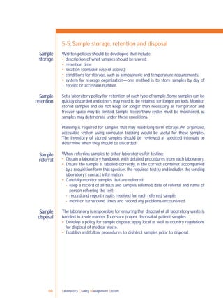 Laboratory Quality Management System66
Sample
storage
Sample
retention
Sample
disposal
Sample
referral
5-5: Sample storage, retention and disposal
Written policies should be developed that include:
 description of what samples should be stored;
 retention time;
 location (consider ease of access);
 conditions for storage, such as atmospheric and temperature requirements;
 system for storage organization—one method is to store samples by day of
receipt or accession number.
Set a laboratory policy for retention of each type of sample.Some samples can be
quickly discarded and others may need to be retained for longer periods.Monitor
stored samples and do not keep for longer than necessary, as refrigerator and
freezer space may be limited. Sample freeze/thaw cycles must be monitored, as
samples may deteriorate under these conditions.
Planning is required for samples that may need long-term storage.An organized,
accessible system using computer tracking would be useful for these samples.
The inventory of stored samples should be reviewed at speciﬁed intervals to
determine when they should be discarded.
When referring samples to other laboratories for testing:
 Obtain a laboratory handbook with detailed procedures from each laboratory.
 Ensure the sample is labelled correctly, in the correct container, accompanied
by a requisition form that speciﬁes the required test(s) and includes the sending
laboratory’s contact information.
 Carefully monitor samples that are referred:
- keep a record of all tests and samples referred, date of referral and name of
person referring the test;
- record and report results received for each referred sample;
- monitor turnaround times and record any problems encountered.
The laboratory is responsible for ensuring that disposal of all laboratory waste is
handled in a safe manner.To ensure proper disposal of patient samples:
 Develop a policy for sample disposal; apply local as well as country regulations
for disposal of medical waste.
 Establish and follow procedures to disinfect samples prior to disposal.
 