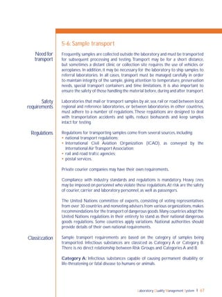 Laboratory Quality Management System 67
Need for
transport
Safety
requirements
Regulations
Classiﬁcation
5-6: Sample transport
Frequently,samples are collected outside the laboratory and must be transported
for subsequent processing and testing. Transport may be for a short distance,
but sometimes a distant clinic or collection site requires the use of vehicles or
aeroplanes. In addition, it may be necessary for the laboratory to ship samples to
referral laboratories. In all cases, transport must be managed carefully in order
to maintain integrity of the sample, giving attention to temperature, preservation
needs, special transport containers and time limitations. It is also important to
ensure the safety of those handling the material before,during and after transport.
Laboratories that mail or transport samples by air, sea, rail or road between local,
regional and reference laboratories, or between laboratories in other countries,
must adhere to a number of regulations.These regulations are designed to deal
with transportation accidents and spills, reduce biohazards and keep samples
intact for testing.
Regulations for transporting samples come from several sources, including:
 national transport regulations;
 International Civil Aviation Organization (ICAO), as conveyed by the
International Air Transport Association;
 rail and road trafﬁc agencies;
 postal services.
Private courier companies may have their own requirements.
Compliance with industry standards and regulations is mandatory. Heavy ﬁnes
may be imposed on personnel who violate these regulations.At risk are the safety
of courier, carrier and laboratory personnel, as well as passengers.
The United Nations committee of experts, consisting of voting representatives
from over 30 countries and nonvoting advisers from various organizations, makes
recommendations for the transport of dangerous goods.Many countries adopt the
United Nations regulations in their entirety to stand as their national dangerous
goods regulations. Some countries apply variations. National authorities should
provide details of their own national requirements.
Sample transport requirements are based on the category of samples being
transported. Infectious substances are classiﬁed as Category A or Category B.
There is no direct relationship between Risk Groups and Categories A and B.
Category A: Infectious substances capable of causing permanent disability or
life-threatening or fatal disease to humans or animals.
 