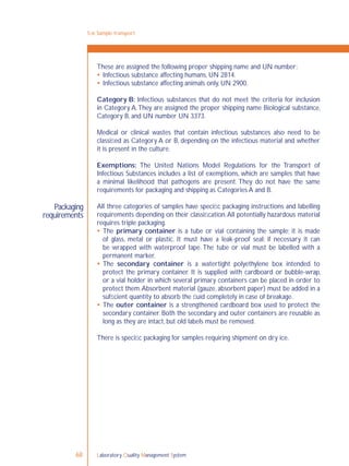 Laboratory Quality Management System68
5-6: Sample transport
Packaging
requirements
These are assigned the following proper shipping name and UN number:
 Infectious substance affecting humans, UN 2814.
 Infectious substance affecting animals only, UN 2900.
Category B: Infectious substances that do not meet the criteria for inclusion
in Category A.They are assigned the proper shipping name Biological substance,
Category B, and UN number UN 3373.
Medical or clinical wastes that contain infectious substances also need to be
classiﬁed as Category A or B, depending on the infectious material and whether
it is present in the culture.
Exemptions: The United Nations Model Regulations for the Transport of
Infectious Substances includes a list of exemptions, which are samples that have
a minimal likelihood that pathogens are present. They do not have the same
requirements for packaging and shipping as Categories A and B.
All three categories of samples have speciﬁc packaging instructions and labelling
requirements depending on their classiﬁcation.All potentially hazardous material
requires triple packaging.
 The primary container is a tube or vial containing the sample; it is made
of glass, metal or plastic. It must have a leak-proof seal; if necessary it can
be wrapped with waterproof tape. The tube or vial must be labelled with a
permanent marker.
 The secondary container is a watertight polyethylene box intended to
protect the primary container. It is supplied with cardboard or bubble-wrap,
or a vial holder in which several primary containers can be placed in order to
protect them.Absorbent material (gauze, absorbent paper) must be added in a
sufﬁcient quantity to absorb the ﬂuid completely in case of breakage.
 The outer container is a strengthened cardboard box used to protect the
secondary container. Both the secondary and outer containers are reusable as
long as they are intact, but old labels must be removed.
There is speciﬁc packaging for samples requiring shipment on dry ice.
 