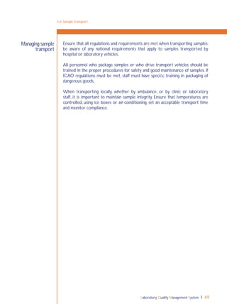 Laboratory Quality Management System 69
Ensure that all regulations and requirements are met when transporting samples;
be aware of any national requirements that apply to samples transported by
hospital or laboratory vehicles.
All personnel who package samples or who drive transport vehicles should be
trained in the proper procedures for safety and good maintenance of samples. If
ICAO regulations must be met, staff must have speciﬁc training in packaging of
dangerous goods.
When transporting locally, whether by ambulance, or by clinic or laboratory
staff, it is important to maintain sample integrity. Ensure that temperatures are
controlled, using ice boxes or air-conditioning, set an acceptable transport time
and monitor compliance.
Managing sample
transport
5-6: Sample transport
 