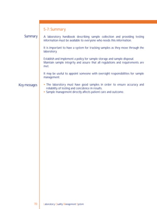 Laboratory Quality Management System70
5-7: Summary
A laboratory handbook describing sample collection and providing testing
information must be available to everyone who needs this information.
It is important to have a system for tracking samples as they move through the
laboratory.
Establish and implement a policy for sample storage and sample disposal.
Maintain sample integrity and assure that all regulations and requirements are
met.
It may be useful to appoint someone with oversight responsibilities for sample
management.
 The laboratory must have good samples in order to ensure accuracy and
reliability of testing and conﬁdence in results.
 Sample management directly affects patient care and outcome.
Summary
Key messages
 