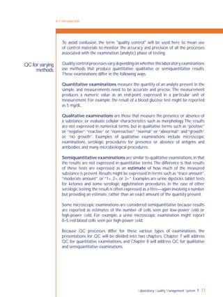 Laboratory Quality Management System 73
6-1: Introduction
QC for varying
methods
To avoid confusion, the term "quality control" will be used here to mean use
of control materials to monitor the accuracy and precision of all the processes
associated with the examination (analytic) phase of testing.
Quality control processes vary,depending on whether the laboratory examinations
use methods that produce quantitative, qualitative or semiquantitative results.
These examinations differ in the following ways.
Quantitative examinations measure the quantity of an analyte present in the
sample, and measurements need to be accurate and precise.The measurement
produces a numeric value as an end-point, expressed in a particular unit of
measurement. For example, the result of a blood glucose test might be reported
as 5 mg/dL.
Qualitative examinations are those that measure the presence or absence of
a substance, or evaluate cellular characteristics such as morphology.The results
are not expressed in numerical terms, but in qualitative terms such as “positive”
or “negative”;“reactive” or “nonreactive”;“normal” or “abnormal”; and “growth”
or “no growth”. Examples of qualitative examinations include microscopic
examinations, serologic procedures for presence or absence of antigens and
antibodies, and many microbiological procedures.
Semiquantitative examinations are similar to qualitative examinations,in that
the results are not expressed in quantitative terms.The difference is that results
of these tests are expressed as an estimate of how much of the measured
substance is present.Results might be expressed in terms such as“trace amount”,
“moderate amount”, or “1+, 2+, or 3+”. Examples are urine dipsticks, tablet tests
for ketones and some serologic agglutination procedures. In the case of other
serologic testing,the result is often expressed as a titre—again involving a number
but providing an estimate, rather than an exact amount of the quantity present.
Some microscopic examinations are considered semiquantitative because results
are reported as estimates of the number of cells seen per low-power ﬁeld or
high-power ﬁeld. For example, a urine microscopic examination might report
0–5 red blood cells seen per high-power ﬁeld.
Because QC processes differ for these various types of examinations, the
presentations for QC will be divided into two chapters. Chapter 7 will address
QC for quantitative examinations, and Chapter 8 will address QC for qualitative
and semiquantitative examinations.
 