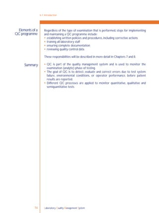 Laboratory Quality Management System74
6-1: Introduction
Summary
Regardless of the type of examination that is performed, steps for implementing
and maintaining a QC programme include:
 establishing written policies and procedures, including corrective actions
 training all laboratory staff
 ensuring complete documentation
 reviewing quality control data.
These responsibilities will be described in more detail in Chapters 7 and 8.
 QC is part of the quality management system and is used to monitor the
examination (analytic) phase of testing.
 The goal of QC is to detect, evaluate and correct errors due to test system
failure, environmental conditions, or operator performance, before patient
results are reported.
 Different QC processes are applied to monitor quantitative, qualitative and
semiquantitative tests.
Elements of a
QC programme
 