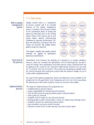 Laboratory Quality Management System76
Role in quality
management
system
Overview of
the process
Implementation
process
7-1: Overview
Quantitative tests measure the quantity of a substance in a sample, yielding a
numeric result. For example, the quantitative test for blood glucose can give a
result of 5 mg/dL. Since quantitative tests have numeric values, statistical tests can
be applied to the results of QC material to differentiate between test runs that
are “in control” and “out of control”.This is done by calculating acceptable limits
for control material, then testing the control with the patient’s samples to see if
it falls within established limits.
As a part of the quality management system, the laboratory must establish a QC
programme for all quantitative tests. Evaluating each test run in this way allows
the laboratory to determine if patient results are accurate and reliable.
The steps for implementing a QC programme are:
 establish policies and procedures
 assign responsibility for monitoring and reviewing
 train all staff in how to properly follow policies and procedures
 select good QC material
 establish control ranges for the selected material
 develop graphs to plot control values—these are called Levey–Jennings charts
 establish a system for monitoring control values
 take immediate corrective action if needed
 maintain records of QC results and any corrective actions taken.
Organization Personnel Equipment
Purchasing
and
inventory
Process
control
Information
management
Occurrence
management
Assessment
Facilities
and
safety
Customer
service
Process
improvement
Documents
and
records
Quality control (QC) is a component
of process control, and is an essential
element of the quality management
system. It monitors the processes related
to the examination phase of testing and
allows for detecting errors in the testing
system.These errors may be due to test
system failure, adverse environmental
conditions or operator performance. QC
gives the laboratory conﬁdence that test
results are accurate and reliable before
patient results are reported.
This chapter explains how quality control
methods are applied to quantitative
laboratory examinations.
 