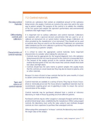 Laboratory Quality Management System 77
Differentiating
controls and
calibrators
Characteristics of
control materials
Types and
sources of
control material
Deﬁning control
materials
7-2: Control materials
Controls are substances that contain an established amount of the substance
being tested—the analyte. Controls are tested at the same time and in the same
way as patient samples.The purpose of the control is to validate the reliability
of the test system and evaluate the operator’s performance and environmental
conditions that might impact results.
It is important not to confuse calibrators and control materials. Calibrators
are solutions with a speciﬁed deﬁned concentration that are used to set or
calibrate an instrument, kit, or system before testing is begun. Calibrators are
often provided by the manufacturer of an instrument.They should not be used
as controls since they are used to set the instrument. Calibrators are sometimes
called standards,but the term calibrator is preferred.They usually do not have the
same consistency as patients’ samples.
It is critical to select the appropriate control materials. Some important
characteristics to consider when making the selection are:
 Controls must be appropriate for the targeted diagnostic test—the substance
being measured in the test must be present in the control in a measurable form.
 The amount of the analyte present in the controls should be close to the
medical decision points of the test; this means that controls should check both
low values and high values.
 Controls should have the same matrix as patient samples; this usually means
that the controls are serum based, but they may also be based on plasma, urine
or other materials.
Because it is more efﬁcient to have controls that last for some months, it is best
to obtain control materials in large quantities.
Control materials are available in a variety of forms.They may be frozen, freeze-
dried or chemically preserved.The freeze-dried or lyophilized materials must be
reconstituted, requiring great care in pipetting in order to ensure the correct
concentration of the analyte.
Control materials may be purchased, obtained from a central or reference
laboratory, or made in-house by pooling sera from different patients.
Purchased controls may be either assayed or unassayed.Assayed controls have a
predetermined target value, established by the manufacturer.When using assayed
controls, the laboratory must verify the value using its own methods. Assayed
controls are more expensive to purchase than unassayed controls.
When using either unassayed or“in-house” controls,the laboratory must establish
the target value of the analyte.
 