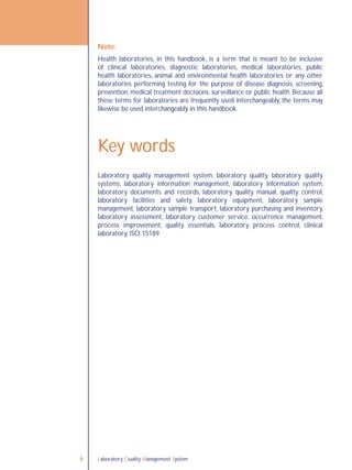 Laboratory Quality Management System6
Laboratory quality management system, laboratory quality, laboratory quality
systems, laboratory information management, laboratory information system,
laboratory documents and records, laboratory quality manual, quality control,
laboratory facilities and safety, laboratory equipment, laboratory sample
management, laboratory sample transport, laboratory purchasing and inventory,
laboratory assessment, laboratory customer service, occurrence management,
process improvement, quality essentials, laboratory process control, clinical
laboratory, ISO 15189.
Key words
Note:
Health laboratories, in this handbook, is a term that is meant to be inclusive
of clinical laboratories, diagnostic laboratories, medical laboratories, public
health laboratories, animal and environmental health laboratories or any other
laboratories performing testing for the purpose of disease diagnosis, screening,
prevention, medical treatment decisions, surveillance or public health. Because all
these terms for laboratories are frequently used interchangeably, the terms may
likewise be used interchangeably in this handbook.
 