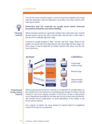 Laboratory Quality Management System78
7-2: Control materials
Choosing
controls
Preparing and
storing control
material
The use of in-house controls requires resources to perform validation and testing
steps.An advantage is that the laboratory can produce very large volumes with
exact speciﬁcations.
Remember that QC materials are usually serum based. Universal
precautions should be used when handling.
When choosing controls for a particular method,select values that cover medical
decision points, such as one with a normal value, and one that is either high or
low, but in the medically signiﬁcant range.
Controls are usually available in "high", "normal" and "low" ranges. Shown in the
graphic are normal, abnormal high and low, and critical high and low ranges. For
some assays, it may be important to include controls with values near the low
end of detection.
When preparing and storing QC materials, it is important to carefully adhere to
the manufacturer’s instructions for reconstituting and storage. If in-house control
material is used, freeze aliquots and place in the freezer so that a small amount
can be thawed and used daily.Do not thaw and refreeze control material.Monitor
and maintain freezer temperatures to avoid degradation of the analyte in any
frozen control material.
Use a pipette to deliver the exact amount of required diluent to lyophilized
controls that must be reconstituted.
??
PATIENT CONTROLS
Critical
Critical
Abnormal
Critical high
and low range
Abnormal high
and low ranges
Normal range
Abnormal
Normal
CONTROL
CONTROL
CONTROL
 