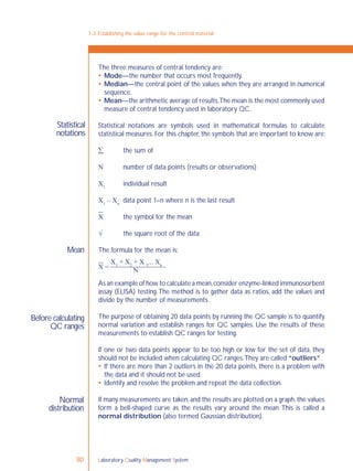 Laboratory Quality Management System80
7-3: Establishing the value range for the control material
Statistical
notations
Mean
Before calculating
QC ranges
Normal
distribution
The three measures of central tendency are:
 Mode—the number that occurs most frequently.
 Median—the central point of the values when they are arranged in numerical
sequence.
 Mean—the arithmetic average of results.The mean is the most commonly used
measure of central tendency used in laboratory QC.
Statistical notations are symbols used in mathematical formulas to calculate
statistical measures. For this chapter, the symbols that are important to know are:
 the sum of
 number of data points (results or observations)
X1
individual result
X1
– Xn
data point 1–n where n is the last result
X the symbol for the mean
 the square root of the data.
The formula for the mean is:
X =
X1
+ X2
+ X 3
... Xn
N
As an example of how to calculate a mean,consider enzyme-linked immunosorbent
assay (ELISA) testing.The method is to gather data as ratios, add the values and
divide by the number of measurements.
The purpose of obtaining 20 data points by running the QC sample is to quantify
normal variation and establish ranges for QC samples. Use the results of these
measurements to establish QC ranges for testing.
If one or two data points appear to be too high or low for the set of data, they
should not be included when calculating QC ranges.They are called “outliers”.
 If there are more than 2 outliers in the 20 data points, there is a problem with
the data and it should not be used.
 Identify and resolve the problem and repeat the data collection.
If many measurements are taken,and the results are plotted on a graph,the values
form a bell-shaped curve as the results vary around the mean. This is called a
normal distribution (also termed Gaussian distribution).
 
