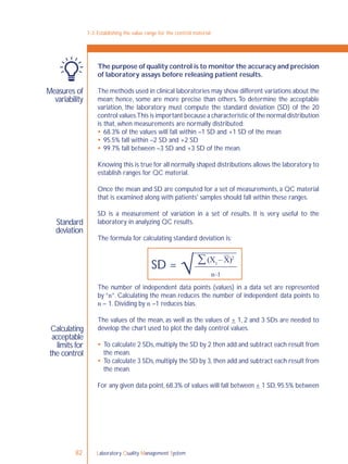 Laboratory Quality Management System82
7-3: Establishing the value range for the control material
Measures of
variability
Standard
deviation
Calculating
acceptable
limits for
the control
The purpose of quality control is to monitor the accuracy and precision
of laboratory assays before releasing patient results.
The methods used in clinical laboratories may show different variations about the
mean; hence, some are more precise than others.To determine the acceptable
variation, the laboratory must compute the standard deviation (SD) of the 20
control values.This is important because a characteristic of the normal distribution
is that, when measurements are normally distributed:
 68.3% of the values will fall within –1 SD and +1 SD of the mean
 95.5% fall within –2 SD and +2 SD
 99.7% fall between –3 SD and +3 SD of the mean.
Knowing this is true for all normally shaped distributions allows the laboratory to
establish ranges for QC material.
Once the mean and SD are computed for a set of measurements, a QC material
that is examined along with patients' samples should fall within these ranges.
SD is a measurement of variation in a set of results. It is very useful to the
laboratory in analyzing QC results.
The formula for calculating standard deviation is:
The number of independent data points (values) in a data set are represented
by “n”. Calculating the mean reduces the number of independent data points to
n – 1. Dividing by n –1 reduces bias.
The values of the mean, as well as the values of + 1, 2 and 3 SDs are needed to
develop the chart used to plot the daily control values.
 To calculate 2 SDs,multiply the SD by 2 then add and subtract each result from
the mean.
 To calculate 3 SDs,multiply the SD by 3,then add and subtract each result from
the mean.
For any given data point, 68.3% of values will fall between + 1 SD, 95.5% between
(X1
– X)2
n–1
SD =
 