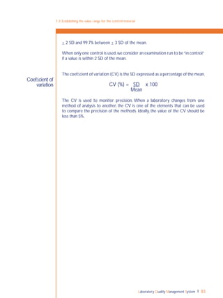 Laboratory Quality Management System 83
7-3: Establishing the value range for the control material
Coefﬁcient of
variation
+ 2 SD and 99.7% between + 3 SD of the mean.
When only one control is used,we consider an examination run to be“in control”
if a value is within 2 SD of the mean.
The coefﬁcient of variation (CV) is the SD expressed as a percentage of the mean.
CV (%) = SD x 100
Mean
The CV is used to monitor precision. When a laboratory changes from one
method of analysis to another, the CV is one of the elements that can be used
to compare the precision of the methods. Ideally, the value of the CV should be
less than 5%.
 