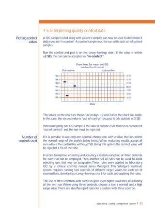 Laboratory Quality Management System 85
Number of
controls used
Plotting control
values
7-5: Interpreting quality control data
A QC sample tested along with patient’s samples can now be used to determine if
daily runs are “in control”.A control sample must be run with each set of patient
samples.
Run the control and plot it on the Levey–Jennings chart. If the value is within
+2 SD, the run can be accepted as “in-control”.
The values on the chart are those run on days 1,2 and 3 after the chart was made.
In this case, the second value is “out of control” because it falls outside of 2 SD.
When using only one QC sample,if the value is outside 2 SD,that run is considered
“out of control” and the run must be rejected.
If it is possible to use only one control, choose one with a value that lies within
the normal range of the analyte being tested.When evaluating results, accept all
runs where the control lies within +2 SD. Using this system, the correct value will
be rejected 4.5% of the time.
In order to improve efﬁciency and accuracy, a system using two or three controls
for each run can be employed.Then another set of rules can be used to avoid
rejecting runs that may be acceptable. These rules were applied to laboratory
QC by a clinical chemist named James Westgard. This Westgard multirule
system requires running two controls of different target values for each set of
examinations, developing a Levey–Jennings chart for each, and applying the rules.
The use of three controls with each run gives even higher assurance of accuracy
of the test run. When using three controls, choose a low, a normal and a high
range value.There are also Westgard rules for a system with three controls.
196.5
194.5
192.5
190.5
188.5
186.5
184.5
Draw lines for mean and SD
(calculated from 20 controls)
Chart name: Lot number:
Days
+3 SD
+2 SD
+1 SD
–1 SD
–2 SD
–3 SD
MEAN
 