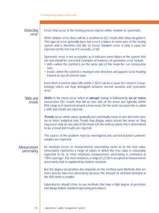 Laboratory Quality Management System86
7-5: Interpreting quality control data
Detecting
error
Shifts and
trends
Measurement
uncertainty
Errors that occur in the testing process may be either random or systematic.
With random error, there will be a variation in QC results that show no pattern.
This type of error generally does not reﬂect a failure in some part of the testing
system, and is therefore not like to reccur. Random error is only a cause for
rejection of the test run if it exceeds +2 SD.
Systematic error is not acceptable, as it indicates some failure in the system that
can and should be corrected. Examples of evidence of systematic error include:
 shift—when the control is on the same side of the mean for ﬁve consecutive
runs;
 trend—when the control is moving in one direction, and appears to be heading
toward an out-of-control value.
Even when a control value falls within 2 SD, it can be a cause for concern. Levey–
Jennings charts can help distinguish between normal variation and systematic
error.
Shifts in the mean occur when an abrupt change is followed by six or more
consecutive QC results that fall on one side of the mean, but typically within
95% range as if clustered around a new mean. On the sixth occasion this is called
a shift and results are rejected.
Trends occur when values gradually, but continually, move in one direction over
six or more analytical runs.Trends may display values across the mean, or they
may occur only on one side of the mean.On the sixth occasion,this is determined
to be a trend and results are rejected.
The source of the problem must be investigated and corrected before patients’
samples are reported.
As variation occurs in measurements, uncertainty exists as to the true value.
Uncertainty represents a range of values in which the true value is reasonably
expected to lie. In most situations, measurement uncertainty is estimated at
“95% coverage”.For most instances,a range of +2 SD is accepted as measurement
uncertainty that is explained by random variation.
But the degree of variation also depends on the method used. Methods that are
more precise have less uncertainty because the amount of variation included in
the 95% limits is smaller.
Laboratories should strive to use methods that have a high degree of precision,
and always follow standard operating procedures.
 