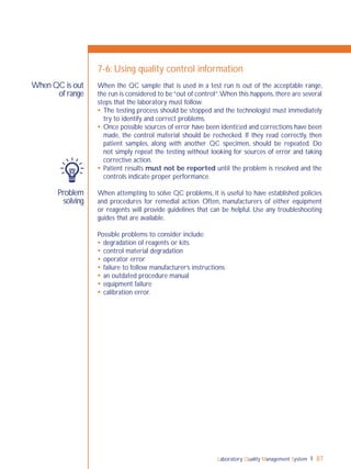 Laboratory Quality Management System 87
Problem
solving
When QC is out
of range
7-6: Using quality control information
When the QC sample that is used in a test run is out of the acceptable range,
the run is considered to be“out of control”.When this happens,there are several
steps that the laboratory must follow.
 The testing process should be stopped and the technologist must immediately
try to identify and correct problems.
 Once possible sources of error have been identiﬁed and corrections have been
made, the control material should be rechecked. If they read correctly, then
patient samples, along with another QC specimen, should be repeated. Do
not simply repeat the testing without looking for sources of error and taking
corrective action.
 Patient results must not be reported until the problem is resolved and the
controls indicate proper performance.
When attempting to solve QC problems, it is useful to have established policies
and procedures for remedial action. Often, manufacturers of either equipment
or reagents will provide guidelines that can be helpful. Use any troubleshooting
guides that are available.
Possible problems to consider include:
 degradation of reagents or kits
 control material degradation
 operator error
 failure to follow manufacturer’s instructions
 an outdated procedure manual
 equipment failure
 calibration error.
 